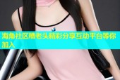 海角社区糟老头精彩分享互动平台等你加入
