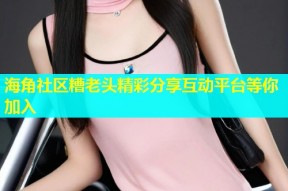 海角社区糟老头精彩分享互动平台等你加入
