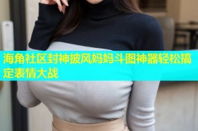 海角社区封神披风妈妈斗图神器轻松搞定表情大战
