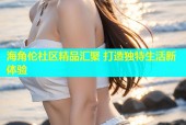 海角伦社区精品汇聚 打造独特生活新体验