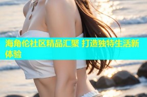 海角伦社区精品汇聚 打造独特生活新体验
