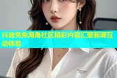 抖音兔兔海角社区精彩内容汇聚新潮互动体验