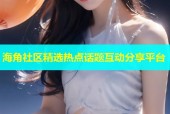 海角社区精选热点话题互动分享平台