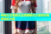 海角社区视频无法观看解决方案轻松畅享精彩内容