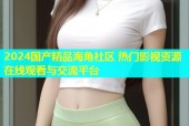 2024国产精品海角社区 热门影视资源在线观看与交流平台