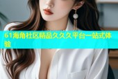 61海角社区精品久久久平台一站式体验