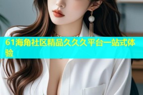 61海角社区精品久久久平台一站式体验