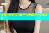 海角社区封神互动平台畅享多元交流体验