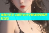 海角社区正式版开启社交新体验畅享精彩互动