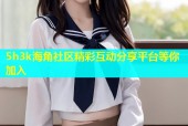 5h3k海角社区精彩互动分享平台等你加入
