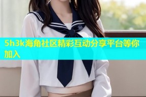 5h3k海角社区精彩互动分享平台等你加入