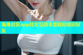 海角社区app社交互动丰富轻松结识好友