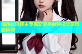 海角社区楼主专属交流平台轻松分享精彩内容