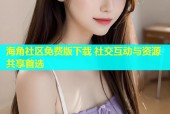 海角社区免费版下载 社交互动与资源共享首选