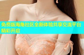 免费版海角社区全新体验共享交流平台精彩开启