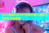 2021海角社区APP全新升级打造多元互动社交新体验