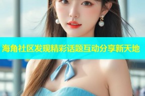 海角社区发现精彩话题互动分享新天地