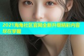 2021海角社区官网全新升级精彩内容尽在掌握