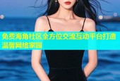 免费海角社区全方位交流互动平台打造温馨网络家园