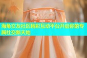 海角交友社区精彩互动平台开启你的专属社交新天地