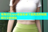 海角社区app老版安卓下载高清剪辑视频社交新体验