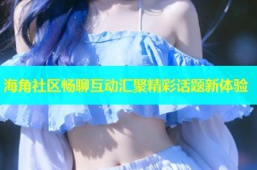 海角社区畅聊互动汇聚精彩话题新体验