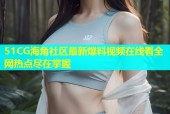51CG海角社区最新爆料视频在线看全网热点尽在掌握