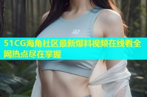 51CG海角社区最新爆料视频在线看全网热点尽在掌握