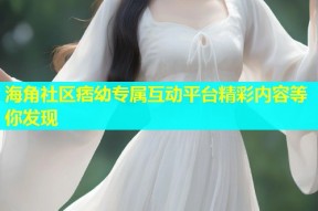 海角社区痞幼专属互动平台精彩内容等你发现