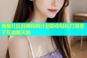 海角社区封神妈妈计划助你轻松打造亲子互动新天地
