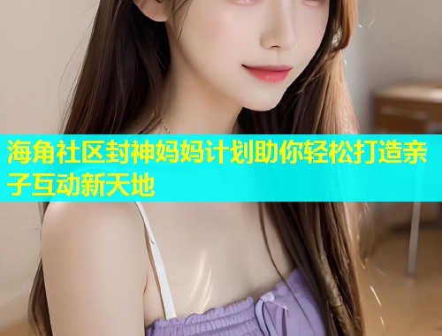 海角社区封神妈妈计划助你轻松打造亲子互动新天地  第1张