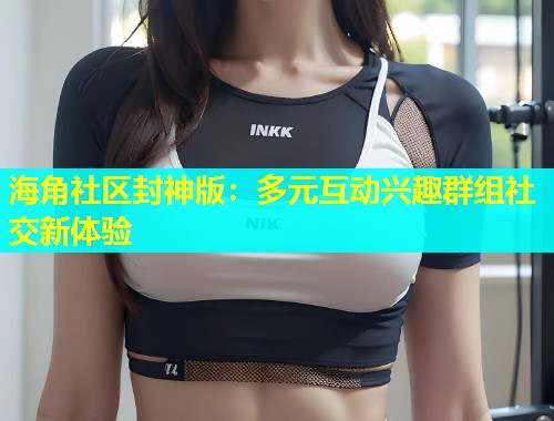 海角社区封神版：多元互动兴趣群组社交新体验  第1张
