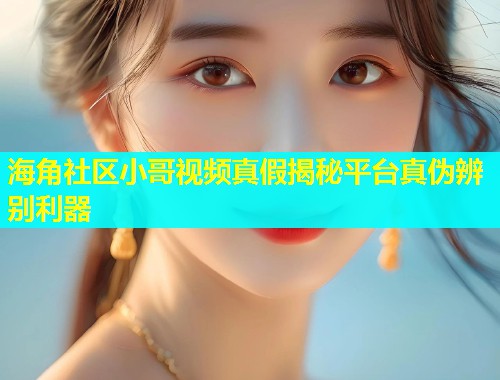海角社区小哥视频真假揭秘平台真伪辨别利器  第1张