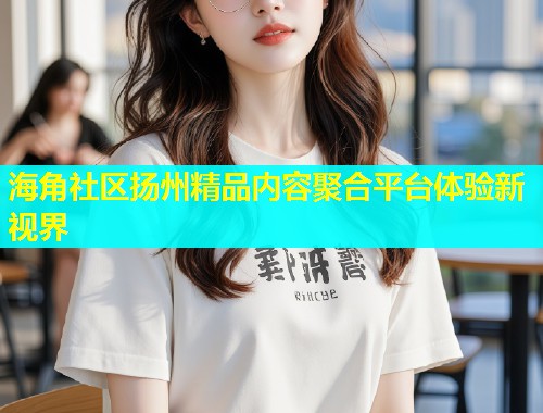 海角社区扬州精品内容聚合平台体验新视界  第1张