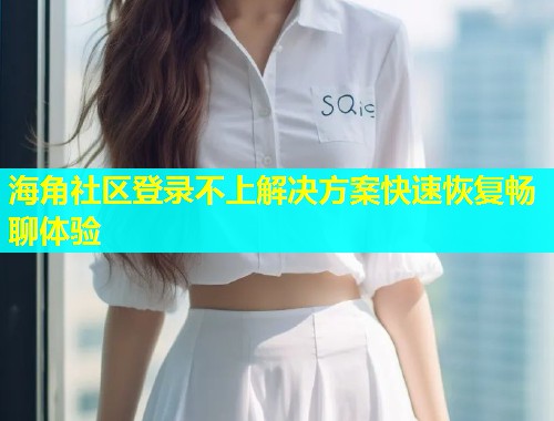 海角社区登录不上解决方案快速恢复畅聊体验  第2张