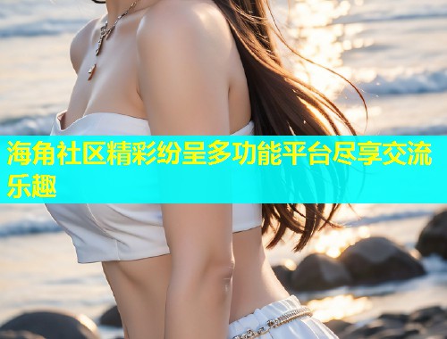 海角社区精彩纷呈多功能平台尽享交流乐趣  第1张