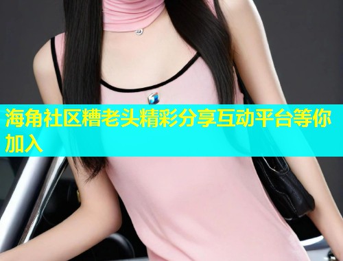 海角社区糟老头精彩分享互动平台等你加入  第1张
