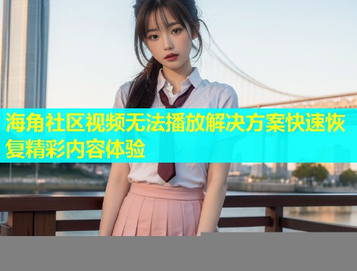 海角社区视频无法播放解决方案快速恢复精彩内容体验  第1张