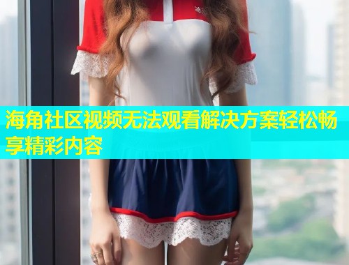 海角社区视频无法观看解决方案轻松畅享精彩内容  第1张