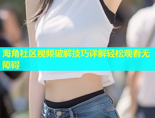 海角社区视频破解技巧详解轻松观看无障碍  第1张