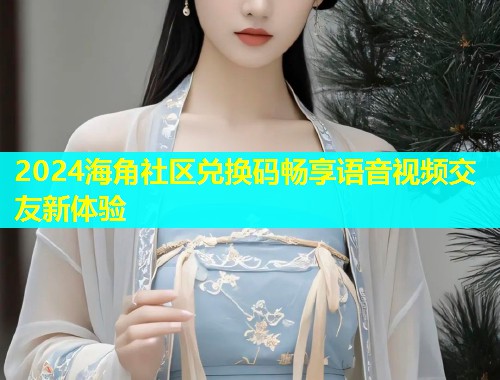 2024海角社区兑换码畅享语音视频交友新体验  第1张