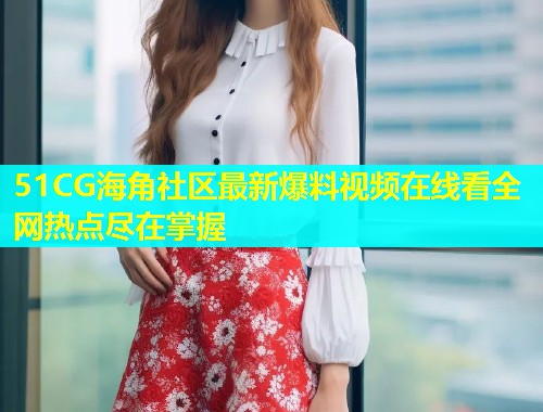 51CG海角社区最新爆料视频在线看全网热点尽在掌握  第2张