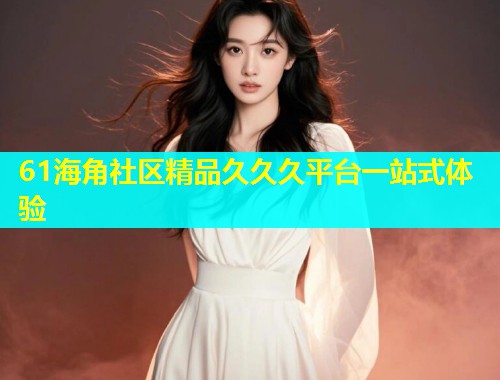 61海角社区精品久久久平台一站式体验  第2张