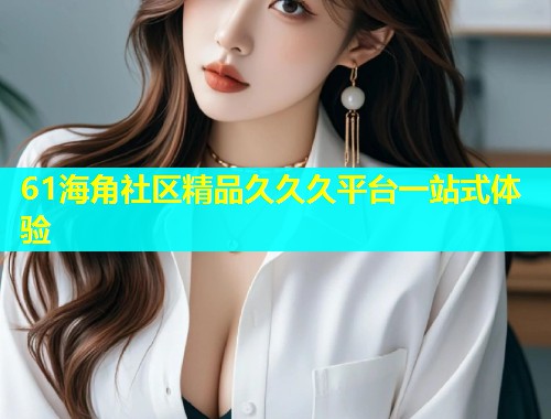61海角社区精品久久久平台一站式体验  第1张