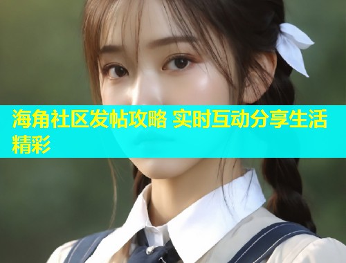 海角社区发帖攻略 实时互动分享生活精彩  第2张