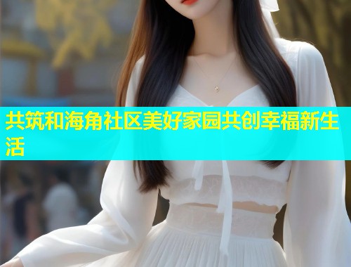 共筑和海角社区美好家园共创幸福新生活  第1张