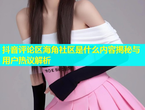 抖音评论区海角社区是什么内容揭秘与用户热议解析  第1张